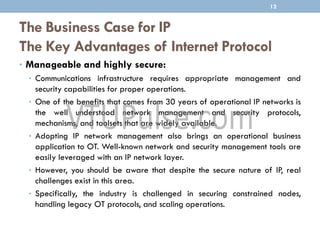 The Business Case for IP
The Key Advantages of Internet Protocol
• Manageable and highly secure:
• Communications infrastructure requires appropriate management and
security capabilities for proper operations.
• One of the benefits that comes from 30 years of operational IP networks is
the well understood network management and security protocols,
mechanisms, and toolsets that are widely available.
• Adopting IP network management also brings an operational business
application to OT. Well-known network and security management tools are
easily leveraged with an IP network layer.
• However, you should be aware that despite the secure nature of IP, real
challenges exist in this area.
• Specifically, the industry is challenged in securing constrained nodes,
handling legacy OT protocols, and scaling operations.
12
 