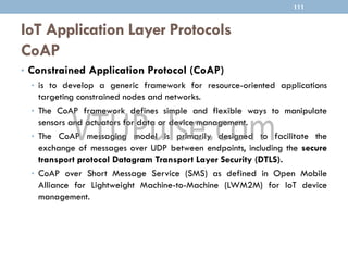 IoT Application Layer Protocols
CoAP
111
• Constrained Application Protocol (CoAP)
• is to develop a generic framework for resource-oriented applications
targeting constrained nodes and networks.
• The CoAP framework defines simple and flexible ways to manipulate
sensors and actuators for data or device management.
• The CoAP messaging model is primarily designed to facilitate the
exchange of messages over UDP between endpoints, including the secure
transport protocol Datagram Transport Layer Security (DTLS).
• CoAP over Short Message Service (SMS) as defined in Open Mobile
Alliance for Lightweight Machine-to-Machine (LWM2M) for IoT device
management.
 
