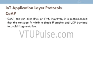 IoT Application Layer Protocols
CoAP
114
• CoAP can run over IPv4 or IPv6. However, it is recommended
that the message fit within a single IP packet and UDP payload
to avoid fragmentation.
 
