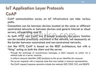 IoT Application Layer Protocols
CoAP
116
• CoAP communications across an IoT infrastructure can take various
paths.
• Connections can be between devices located on the same or different
constrained networks or between devices and generic Internet or cloud
servers, all operating over IP.
• As both HTTP and CoAP are IP-based protocols, the proxy function
can be located practically anywhere in the network, not necessarily at
the border between constrained and non-constrained networks.
• Just like HTTP, CoAP is based on the REST architecture, but with a
“thing” acting as both the client and the server.
• Through the exchange of asynchronous messages, a client requests an action via a
method code on a server resource.
• A uniform resource identifier (URI) localized on the server identifies this resource.
• The server responds with a response code that may include a resource representation.
• The CoAP request/response semantics include the methods GET, POST, PUT, and DELETE.
 