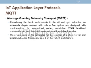 IoT Application Layer Protocols
MQTT
• Message Queuing Telemetry Transport (MQTT) :
• Considering the harsh environments in the oil and gas industries, an
extremely simple protocol with only a few options was designed, with
considerations for constrained nodes, unreliable WAN backhaul
communications, and bandwidth constraints with variable latencies.
• These were some of the rationales for the selection of a client/server and
publish/subscribe framework based on the TCP/IP architecture,
117
 