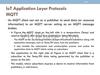 IoT Application Layer Protocols
MQTT
119
• An MQTT client can act as a publisher to send data (or resource
information) to an MQTT server acting as an MQTT message
broker.
• In Figure the MQTT client on the left side is a temperature (Temp) and
relative humidity (RH) sensor that publishes its Temp/RH data.
• The MQTT server (or message broker) accepts the network connection along with
application messages, such as Temp/RH data, from the publishers.
• It also handles the subscription and unsubscription process and pushes the
application data to MQTT clients acting as subscribers.
• The application on the right side of Figure is an MQTT client that is a
subscriber to the Temp/RH data being generated by the publisher or
sensor on the left.
• This model, where subscribers express a desire to receive information from
publishers, is well known.
 