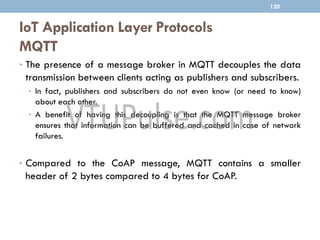 IoT Application Layer Protocols
MQTT
120
• The presence of a message broker in MQTT decouples the data
transmission between clients acting as publishers and subscribers.
• In fact, publishers and subscribers do not even know (or need to know)
about each other.
• A benefit of having this decoupling is that the MQTT message broker
ensures that information can be buffered and cached in case of network
failures.
• Compared to the CoAP message, MQTT contains a smaller
header of 2 bytes compared to 4 bytes for CoAP.
 