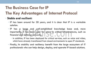 The Business Case for IP
The Key Advantages of Internet Protocol
• Stable and resilient:
• IP has been around for 30 years, and it is clear that IP is a workable
solution.
• IP has a large and well-established knowledge base and, more
importantly, it has been used for years in critical infrastructures, such as
financial and defense networks.
• In addition, IP has been deployed for critical services, such as voice and video,
which have already transitioned from closed environments to open IP standards.
• Finally, its stability and resiliency benefit from the large ecosystem of IT
professionals who can help design, deploy, and operate IP-based solutions.
13
 