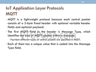 IoT Application Layer Protocols
MQTT
122
• MQTT is a lightweight protocol because each control packet
consists of a 2-byte fixed header with optional variable header
fields and optional payload.
• The first MQTT field in the header is Message Type, which
identifies the kind of MQTT packet within a message.
• Fourteen different types of control packets are specified in MQTT.
• Each of them has a unique value that is coded into the Message
Type field.
 