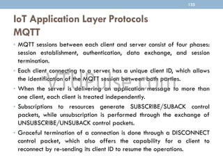 IoT Application Layer Protocols
MQTT
125
• MQTT sessions between each client and server consist of four phases:
session establishment, authentication, data exchange, and session
termination.
• Each client connecting to a server has a unique client ID, which allows
the identification of the MQTT session between both parties.
• When the server is delivering an application message to more than
one client, each client is treated independently.
• Subscriptions to resources generate SUBSCRIBE/SUBACK control
packets, while unsubscription is performed through the exchange of
UNSUBSCRIBE/UNSUBACK control packets.
• Graceful termination of a connection is done through a DISCONNECT
control packet, which also offers the capability for a client to
reconnect by re-sending its client ID to resume the operations.
 