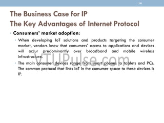 The Business Case for IP
The Key Advantages of Internet Protocol
• Consumers’ market adoption:
• When developing IoT solutions and products targeting the consumer
market, vendors know that consumers’ access to applications and devices
will occur predominantly over broadband and mobile wireless
infrastructure.
• The main consumer devices range from smart phones to tablets and PCs.
The common protocol that links IoT in the consumer space to these devices is
IP.
14
 