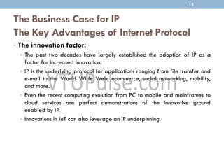 The Business Case for IP
The Key Advantages of Internet Protocol
• The innovation factor:
• The past two decades have largely established the adoption of IP as a
factor for increased innovation.
• IP is the underlying protocol for applications ranging from file transfer and
e-mail to the World Wide Web, ecommerce, social networking, mobility,
and more.
• Even the recent computing evolution from PC to mobile and mainframes to
cloud services are perfect demonstrations of the innovative ground
enabled by IP.
• Innovations in IoT can also leverage an IP underpinning.
15
 