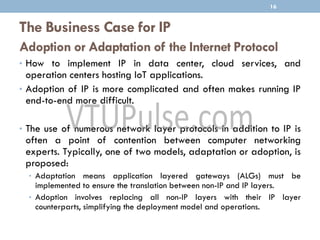 The Business Case for IP
Adoption or Adaptation of the Internet Protocol
• How to implement IP in data center, cloud services, and
operation centers hosting IoT applications.
• Adoption of IP is more complicated and often makes running IP
end-to-end more difficult.
• The use of numerous network layer protocols in addition to IP is
often a point of contention between computer networking
experts. Typically, one of two models, adaptation or adoption, is
proposed:
• Adaptation means application layered gateways (ALGs) must be
implemented to ensure the translation between non-IP and IP layers.
• Adoption involves replacing all non-IP layers with their IP layer
counterparts, simplifying the deployment model and operations.
16
 