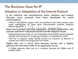 The Business Case for IP
Adoption or Adaptation of the Internet Protocol
• In the industrial and manufacturing sector, Solutions and product
lifecycles many protocols have been developed for serial
communications.
• While IP and Ethernet support were not specified in the initial versions, more
recent specifications for these serial communications protocols integrate
Ethernet and IPv4.
• Supervisory control and data acquisition (SCADA) applications that
operate both the IP adaptation model and the adoption model.
• Implementations that make use of IP adaptation have SCADA devices attached
through serial interfaces to a gateway tunneling or translating the traffic.
• With the IP adoption model, SCADA devices are attached via Ethernet to
switches and routers forwarding their IPv4 traffic.
• ZigBee that runs a non-IP stack between devices and a ZigBee
gateway that forwards traffic to an application server.
• A ZigBee gateway often acts as a translator between the ZigBee and IP
protocol stacks.
17
 