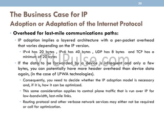 The Business Case for IP
Adoption or Adaptation of the Internet Protocol
• Overhead for last-mile communications paths:
• IP adoption implies a layered architecture with a per-packet overhead
that varies depending on the IP version.
• IPv4 has 20 bytes , IPv6 has 40 bytes , UDP has 8 bytes and TCP has a
minimum of 20 bytes
• If the data to be forwarded by a device is infrequent and only a few
bytes, you can potentially have more header overhead than device data
again, (in the case of LPWA technologies).
• Consequently, you need to decide whether the IP adoption model is necessary
and, if it is, how it can be optimized.
• This same consideration applies to control plane traffic that is run over IP for
low-bandwidth, last-mile links.
• Routing protocol and other verbose network services may either not be required
or call for optimization.
20
 