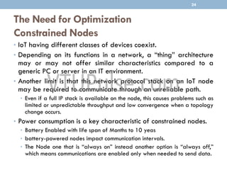 The Need for Optimization
Constrained Nodes
• IoT having different classes of devices coexist.
• Depending on its functions in a network, a “thing” architecture
may or may not offer similar characteristics compared to a
generic PC or server in an IT environment.
• Another limit is that this network protocol stack on an IoT node
may be required to communicate through an unreliable path.
• Even if a full IP stack is available on the node, this causes problems such as
limited or unpredictable throughput and low convergence when a topology
change occurs.
• Power consumption is a key characteristic of constrained nodes.
• Battery Enabled with life span of Months to 10 yeas
• battery-powered nodes impact communication intervals.
• The Node one that is “always on” instead another option is “always off,”
which means communications are enabled only when needed to send data.
24
 