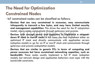 The Need for Optimization
Constrained Nodes
• IoT constrained nodes can be classified as follows:
• Devices that are very constrained in resources, may communicate
infrequently to transmit a few bytes, and may have limited security
and management capabilities: This drives the need for the IP adaptation
model, where nodes communicate through gateways and proxies.
• Devices with enough power and capacities to implement a stripped-
down IP stack or non-IP stack: In this case, you may implement either an
optimized IP stack and directly communicate with application servers
(adoption model) or go for an IP or non-IP stack and communicate through
gateways and proxies (adaptation model).
• Devices that are similar to generic PCs in terms of computing and
power resources but have constrained networking capacities, such as
bandwidth: These nodes usually implement a full IP stack (adoption
model), but network design and application behaviors must cope with the
bandwidth constraints.
25
 