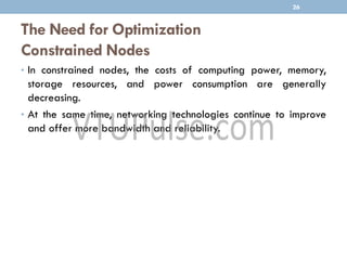 The Need for Optimization
Constrained Nodes
• In constrained nodes, the costs of computing power, memory,
storage resources, and power consumption are generally
decreasing.
• At the same time, networking technologies continue to improve
and offer more bandwidth and reliability.
26
 