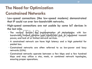 The Need for Optimization
Constrained Networks
• Low-speed connections (like low-speed modems) demonstrated
that IP could run over low-bandwidth networks.
• High-speed connections are not usable by some IoT devices in
the last mile.
• The reasons include the implementation of technologies with low
bandwidth, limited distance and bandwidth due to regulated transmit
power, and lack of or limited network services.
• A constrained network can have high latency and a high potential for
packet loss.
• Constrained networks are often referred to as low-power and lossy
networks (LLNs).
• Constrained networks operate between a few kbps and a few hundred
kbps and may utilize a star, mesh, or combined network topologies,
ensuring proper operations.
27
 