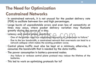 The Need for Optimization
Constrained Networks
• In constrained network, it is not unusual for the packet delivery rate
(PDR) to oscillate between low and high percentages.
• Large bursts of unpredictable errors and even loss of connectivity at
times may occur, where packet delivery variation may fluctuate
greatly during the course of a day.
• Latency and control plane reactivity:
• One of the golden rules in a constrained network is to “underreact to failure.”
• Due to the low bandwidth, a constrained network that overreacts can lead to a
network collapse which makes the existing problem worse.
• Control plane traffic must also be kept at a minimum; otherwise, it
consumes the bandwidth that is needed by the data traffic.
• The power consumption in battery-powered nodes:
• Any failure or verbose control plane protocol may reduce the lifetime of the
batteries.
• This led to work on optimizing protocols for IoT
28
 
