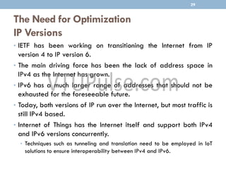 The Need for Optimization
IP Versions
• IETF has been working on transitioning the Internet from IP
version 4 to IP version 6.
• The main driving force has been the lack of address space in
IPv4 as the Internet has grown.
• IPv6 has a much larger range of addresses that should not be
exhausted for the foreseeable future.
• Today, both versions of IP run over the Internet, but most traffic is
still IPv4 based.
• Internet of Things has the Internet itself and support both IPv4
and IPv6 versions concurrently.
• Techniques such as tunneling and translation need to be employed in IoT
solutions to ensure interoperability between IPv4 and IPv6.
29
 