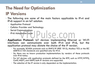 The Need for Optimization
IP Versions
• The following are some of the main factors applicable to IPv4 and
IPv6 support in an IoT solution:
• Application Protocol
• Cellular Provider and Technology
• Serial Communications
• IPv6 Adaptation Layer
• Application Protocol: IoT devices implementing Ethernet or Wi-Fi
interfaces can communicate over both IPv4 and IPv6, but the
application protocol may dictate the choice of the IP version.
• For example, SCADA protocols such as DNP3/IP (IEEE 1815), Modbus TCP, or the IEC
60870-5-104 standards are specified only for IPv4.
• So, there are no known production implementations by vendors of these protocols
over IPv6 today.
• For IoT devices with application protocols defined by the IETF, such as HTTP/HTTPS,
CoAP, MQTT, and XMPP, both IP versions are supported.
• The selection of the IP version is only dependent on the implementation.
30
 