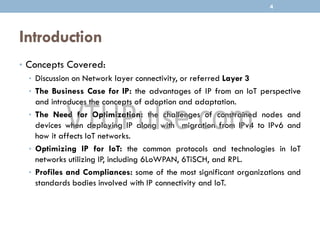 Introduction
• Concepts Covered:
• Discussion on Network layer connectivity, or referred Layer 3
• The Business Case for IP: the advantages of IP from an IoT perspective
and introduces the concepts of adoption and adaptation.
• The Need for Optimization: the challenges of constrained nodes and
devices when deploying IP along with migration from IPv4 to IPv6 and
how it affects IoT networks.
• Optimizing IP for IoT: the common protocols and technologies in IoT
networks utilizing IP, including 6LoWPAN, 6TiSCH, and RPL.
• Profiles and Compliances: some of the most significant organizations and
standards bodies involved with IP connectivity and IoT.
4
 