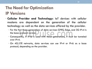 The Need for Optimization
IP Versions
• Cellular Provider and Technology: IoT devices with cellular
modems are dependent on the generation of the cellular
technology as well as the data services offered by the provider.
• For the first three generations of data services GPRS, Edge, and 3G IPv4 is
the base protocol version.
• Consequently, if IPv6 is used with these generations, it must be tunneled
over IPv4.
• On 4G/LTE networks, data services can use IPv4 or IPv6 as a base
protocol, depending on the provider.
31
 