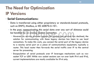 The Need for Optimization
IP Versions
• Serial Communications:
• Data is transferred using either proprietary or standards-based protocols,
such as DNP3, Modbus, or IEC 60870-5-101.
• In the past, communicating this serial data over any sort of distance could
be handled by an analog modem connection.
• However, as service provider support for analog line services has declined, the
solution for communicating with these legacy devices has been to use local
connections. To make this work, you connect the serial port of the legacy device
to a nearby serial port on a piece of communications equipment, typically a
router. This local router then forwards the serial traffic over IP to the central
server for processing.
• Encapsulation of serial protocols over IP leverages mechanisms such as raw
socket TCP or UDP. While raw socket sessions can run over both IPv4 and IPv6,
current implementations are mostly available for IPv4 only.
32
 