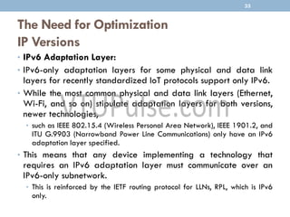 The Need for Optimization
IP Versions
• IPv6 Adaptation Layer:
• IPv6-only adaptation layers for some physical and data link
layers for recently standardized IoT protocols support only IPv6.
• While the most common physical and data link layers (Ethernet,
Wi-Fi, and so on) stipulate adaptation layers for both versions,
newer technologies,
• such as IEEE 802.15.4 (Wireless Personal Area Network), IEEE 1901.2, and
ITU G.9903 (Narrowband Power Line Communications) only have an IPv6
adaptation layer specified.
• This means that any device implementing a technology that
requires an IPv6 adaptation layer must communicate over an
IPv6-only subnetwork.
• This is reinforced by the IETF routing protocol for LLNs, RPL, which is IPv6
only.
33
 