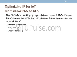 Optimizing IP for IoT
From 6LoWPAN to 6Lo
• The 6LoWPAN working group published several RFCs (Request
for Comments by IETF), but RFC defines frame headers for the
capabilities of
• Header compression,
• Fragmentation,
• Mesh addressing.
38
 