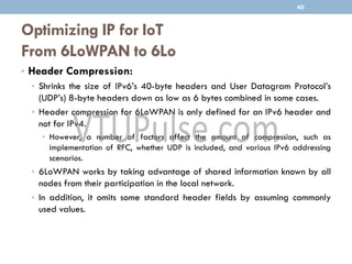 Optimizing IP for IoT
From 6LoWPAN to 6Lo
• Header Compression:
• Shrinks the size of IPv6’s 40-byte headers and User Datagram Protocol’s
(UDP’s) 8-byte headers down as low as 6 bytes combined in some cases.
• Header compression for 6LoWPAN is only defined for an IPv6 header and
not for IPv4.
• However, a number of factors affect the amount of compression, such as
implementation of RFC, whether UDP is included, and various IPv6 addressing
scenarios.
• 6LoWPAN works by taking advantage of shared information known by all
nodes from their participation in the local network.
• In addition, it omits some standard header fields by assuming commonly
used values.
40
 