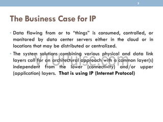 The Business Case for IP
• Data flowing from or to “things” is consumed, controlled, or
monitored by data center servers either in the cloud or in
locations that may be distributed or centralized.
• The system solutions combining various physical and data link
layers call for an architectural approach with a common layer(s)
independent from the lower (connectivity) and/or upper
(application) layers. That is using IP (Internet Protocol)
5
 