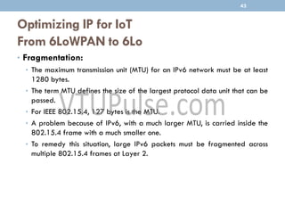 Optimizing IP for IoT
From 6LoWPAN to 6Lo
• Fragmentation:
• The maximum transmission unit (MTU) for an IPv6 network must be at least
1280 bytes.
• The term MTU defines the size of the largest protocol data unit that can be
passed.
• For IEEE 802.15.4, 127 bytes is the MTU.
• A problem because of IPv6, with a much larger MTU, is carried inside the
802.15.4 frame with a much smaller one.
• To remedy this situation, large IPv6 packets must be fragmented across
multiple 802.15.4 frames at Layer 2.
43
 