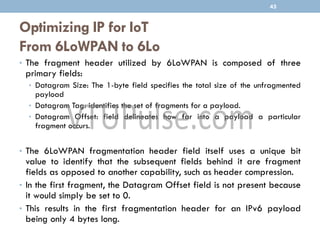 Optimizing IP for IoT
From 6LoWPAN to 6Lo
• The fragment header utilized by 6LoWPAN is composed of three
primary fields:
• Datagram Size: The 1-byte field specifies the total size of the unfragmented
payload
• Datagram Tag: identifies the set of fragments for a payload.
• Datagram Offset: field delineates how far into a payload a particular
fragment occurs.
• The 6LoWPAN fragmentation header field itself uses a unique bit
value to identify that the subsequent fields behind it are fragment
fields as opposed to another capability, such as header compression.
• In the first fragment, the Datagram Offset field is not present because
it would simply be set to 0.
• This results in the first fragmentation header for an IPv6 payload
being only 4 bytes long.
45
 