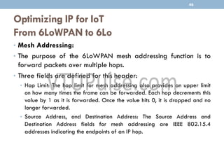 Optimizing IP for IoT
From 6LoWPAN to 6Lo
• Mesh Addressing:
• The purpose of the 6LoWPAN mesh addressing function is to
forward packets over multiple hops.
• Three fields are defined for this header:
• Hop Limit: The hop limit for mesh addressing also provides an upper limit
on how many times the frame can be forwarded. Each hop decrements this
value by 1 as it is forwarded. Once the value hits 0, it is dropped and no
longer forwarded.
• Source Address, and Destination Address: The Source Address and
Destination Address fields for mesh addressing are IEEE 802.15.4
addresses indicating the endpoints of an IP hop.
46
 