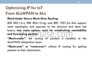 Optimizing IP for IoT
From 6LoWPAN to 6Lo
• Mesh-Under Versus Mesh-Over Routing:
• IEEE 802.15.4, IEEE 802.15.4g, and IEEE 1901.2a that support
mesh topologies and operate at the physical and data link
layers, two main options exist for establishing reachability
and forwarding packets.
• “Mesh-under”: the routing of packets is handled at the
6LoWPAN adaptation layer.
• “Mesh-over” or “route-over”: utilizes IP routing for getting
packets to their destination.
48
 