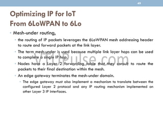 Optimizing IP for IoT
From 6LoWPAN to 6Lo
• Mesh-under routing,
• the routing of IP packets leverages the 6LoWPAN mesh addressing header
to route and forward packets at the link layer.
• The term mesh-under is used because multiple link layer hops can be used
to complete a single IP hop.
• Nodes have a Layer 2 forwarding table that they consult to route the
packets to their final destination within the mesh.
• An edge gateway terminates the mesh-under domain.
• The edge gateway must also implement a mechanism to translate between the
configured Layer 2 protocol and any IP routing mechanism implemented on
other Layer 3 IP interfaces.
49
 