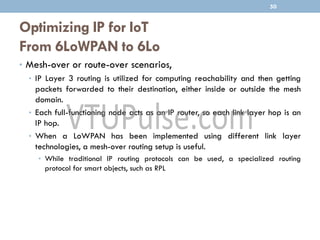 Optimizing IP for IoT
From 6LoWPAN to 6Lo
• Mesh-over or route-over scenarios,
• IP Layer 3 routing is utilized for computing reachability and then getting
packets forwarded to their destination, either inside or outside the mesh
domain.
• Each full-functioning node acts as an IP router, so each link layer hop is an
IP hop.
• When a LoWPAN has been implemented using different link layer
technologies, a mesh-over routing setup is useful.
• While traditional IP routing protocols can be used, a specialized routing
protocol for smart objects, such as RPL
50
 