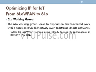 Optimizing IP for IoT
From 6LoWPAN to 6Lo
• 6Lo Working Group:
• The 6Lo working group seeks to expand on this completed work
with a focus on IPv6 connectivity over constraine dnode networks.
• While the 6LoWPAN working group initially focused its optimizations on
IEEE 802.15.4 LLNs,
51
 