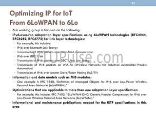Optimizing IP for IoT
From 6LoWPAN to 6Lo
• 6Lo working group is focused on the following:
• IPv6-over-foo adaptation layer specifications using 6LoWPAN technologies (RFC4944,
RFC6282, RFC6775) for link layer technologies:
• For example, this includes:
• IPv6 over Bluetooth Low Energy
• Transmission of IPv6 packets over near-field communication
• IPv6 over 802.11ah
• Transmission of IPv6 packets over DECT Ultra Low Energy
• Transmission of IPv6 packets on WIA-PA (Wireless Networks for Industrial Automation–Process
Automation)
• Transmission of IPv6 over Master Slave/Token Passing (MS/TP)
• Information and data models such as MIB modules:
• One example is RFC 7388, “Definition of Managed Objects for IPv6 over Low-Power Wireless
Personal Area Networks (6LoWPANs).”
• Optimizations that are applicable to more than one adaptation layer specification:
• For example, this includes RFC 7400, “6LoWPAN-GHC: Generic Header Compression for IPv6 over
Low-Power Wireless Personal Area Networks (6LoWPANs).”
• Informational and maintenance publications needed for the IETF specifications in this
area
52
 
