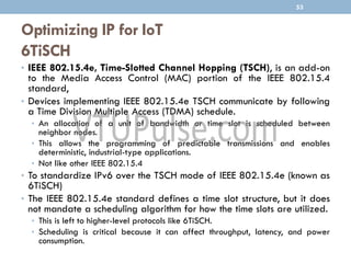 Optimizing IP for IoT
6TiSCH
• IEEE 802.15.4e, Time-Slotted Channel Hopping (TSCH), is an add-on
to the Media Access Control (MAC) portion of the IEEE 802.15.4
standard,
• Devices implementing IEEE 802.15.4e TSCH communicate by following
a Time Division Multiple Access (TDMA) schedule.
• An allocation of a unit of bandwidth or time slot is scheduled between
neighbor nodes.
• This allows the programming of predictable transmissions and enables
deterministic, industrial-type applications.
• Not like other IEEE 802.15.4
• To standardize IPv6 over the TSCH mode of IEEE 802.15.4e (known as
6TiSCH)
• The IEEE 802.15.4e standard defines a time slot structure, but it does
not mandate a scheduling algorithm for how the time slots are utilized.
• This is left to higher-level protocols like 6TiSCH.
• Scheduling is critical because it can affect throughput, latency, and power
consumption.
53
 