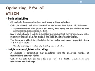 Optimizing IP for IoT
6TiSCH
• Static scheduling:
• All nodes in the constrained network share a fixed schedule.
• Cells are shared, and nodes contend for slot access in a slotted aloha manner.
• Slotted aloha is a basic protocol for sending data using time slot boundaries when
communicating over a shared medium.
• Static scheduling is a simple scheduling mechanism that can be used upon initial
implementation or as a fall back in the case of network malfunction.
• The drawback with static scheduling is that nodes may expect a packet at any
cell in the schedule.
• Therefore, energy is wasted idly listening across all cells.
• Neighbor-to-neighbor scheduling:
• A schedule is established that correlates with the observed number of
transmissions between nodes.
• Cells in this schedule can be added or deleted as traffic requirements and
bandwidth needs change.
56
 