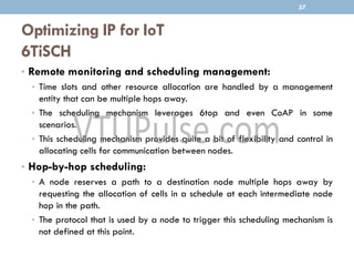 Optimizing IP for IoT
6TiSCH
• Remote monitoring and scheduling management:
• Time slots and other resource allocation are handled by a management
entity that can be multiple hops away.
• The scheduling mechanism leverages 6top and even CoAP in some
scenarios.
• This scheduling mechanism provides quite a bit of flexibility and control in
allocating cells for communication between nodes.
• Hop-by-hop scheduling:
• A node reserves a path to a destination node multiple hops away by
requesting the allocation of cells in a schedule at each intermediate node
hop in the path.
• The protocol that is used by a node to trigger this scheduling mechanism is
not defined at this point.
57
 