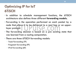 Optimizing IP for IoT
6TiSCH
• In addition to schedule management functions, the 6TiSCH
architecture also defines three different forwarding models.
• Forwarding is the operation performed on each packet by a
node that allows it to be delivered to a next hop or an upper-
layer protocol.
• The forwarding decision is based on a pre existing state that
was learned from a routing computation.
• There are three 6TiSCH forwarding models:
• Track Forwarding (TF)
• Fragment forwarding (FF)
• IPv6 Forwarding (6F)
58
 