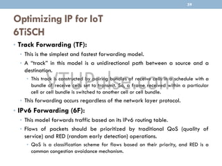 Optimizing IP for IoT
6TiSCH
• Track Forwarding (TF):
• This is the simplest and fastest forwarding model.
• A “track” in this model is a unidirectional path between a source and a
destination.
• This track is constructed by pairing bundles of receive cells in a schedule with a
bundle of receive cells set to transmit. So, a frame received within a particular
cell or cell bundle is switched to another cell or cell bundle.
• This forwarding occurs regardless of the network layer protocol.
• IPv6 Forwarding (6F):
• This model forwards traffic based on its IPv6 routing table.
• Flows of packets should be prioritized by traditional QoS (quality of
service) and RED (random early detection) operations.
• QoS is a classification scheme for flows based on their priority, and RED is a
common congestion avoidance mechanism.
59
 