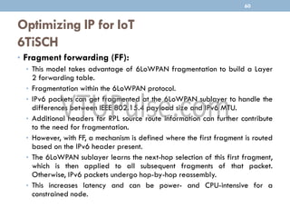 Optimizing IP for IoT
6TiSCH
• Fragment forwarding (FF):
• This model takes advantage of 6LoWPAN fragmentation to build a Layer
2 forwarding table.
• Fragmentation within the 6LoWPAN protocol.
• IPv6 packets can get fragmented at the 6LoWPAN sublayer to handle the
differences between IEEE 802.15.4 payload size and IPv6 MTU.
• Additional headers for RPL source route information can further contribute
to the need for fragmentation.
• However, with FF, a mechanism is defined where the first fragment is routed
based on the IPv6 header present.
• The 6LoWPAN sublayer learns the next-hop selection of this first fragment,
which is then applied to all subsequent fragments of that packet.
Otherwise, IPv6 packets undergo hop-by-hop reassembly.
• This increases latency and can be power- and CPU-intensive for a
constrained node.
60
 