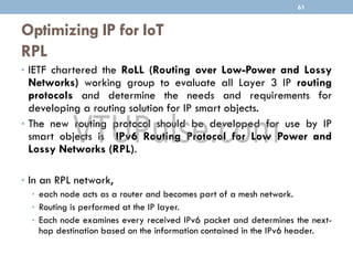 Optimizing IP for IoT
RPL
• IETF chartered the RoLL (Routing over Low-Power and Lossy
Networks) working group to evaluate all Layer 3 IP routing
protocols and determine the needs and requirements for
developing a routing solution for IP smart objects.
• The new routing protocol should be developed for use by IP
smart objects is IPv6 Routing Protocol for Low Power and
Lossy Networks (RPL).
• In an RPL network,
• each node acts as a router and becomes part of a mesh network.
• Routing is performed at the IP layer.
• Each node examines every received IPv6 packet and determines the next-
hop destination based on the information contained in the IPv6 header.
61
 