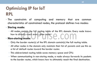 Optimizing IP for IoT
RPL
• The constraints of computing and memory that are common
characteristics of constrained nodes, the protocol defines two modes:
• Storing mode:
• All nodes contain the full routing table of the RPL domain. Every node knows
how to directly reach every other node.
• Non-storing mode:
• Only the border router(s) of the RPL domain contain(s) the full routing table.
• All other nodes in the domain only maintain their list of parents and use this as
a list of default routes toward the border router.
• This abbreviated routing table saves memory space and CPU.
• When communicating in non-storing mode, a node always forwards its packets
to the border router, which knows how to ultimately reach the final destination.
62
 