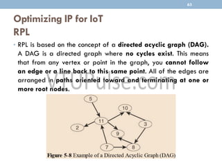 Optimizing IP for IoT
RPL
• RPL is based on the concept of a directed acyclic graph (DAG).
A DAG is a directed graph where no cycles exist. This means
that from any vertex or point in the graph, you cannot follow
an edge or a line back to this same point. All of the edges are
arranged in paths oriented toward and terminating at one or
more root nodes.
63
 