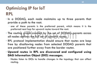 Optimizing IP for IoT
RPL
• In a DODAG, each node maintains up to three parents that
provide a path to the root.
• one of these parents is the preferred parent, which means it is the
preferred next hop for upward routes toward the root.
• The routing graph created by the set of DODAG parents across
all nodes defines the full set of upward routes.
• RPL protocol implementation should ensure that routes are loop
free by disallowing nodes from selected DODAG parents that
are positioned further away from the border router.
• Upward routes in RPL are discovered and configured using
DAG Information Object (DIO) messages.
• Nodes listen to DIOs to handle changes in the topology that can affect
routing.
65
 