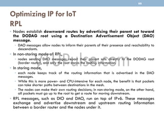 Optimizing IP for IoT
RPL
• Nodes establish downward routes by advertising their parent set toward
the DODAG root using a Destination Advertisement Object (DAO)
message.
• DAO messages allow nodes to inform their parents of their presence and reachability to
descendants.
• In non-storing mode of RPL,
• nodes sending DAO messages report their parent sets directly to the DODAG root
(border router), and only the root stores the routing information.
• In storing mode,
• each node keeps track of the routing information that is advertised in the DAO
messages.
• While this is more power- and CPU-intensive for each node, the benefit is that packets
can take shorter paths between destinations in the mesh.
• The nodes can make their own routing decisions; in non-storing mode, on the other hand,
all packets must go up to the root to get a route for moving downstream.
• RPL messages, such as DIO and DAO, run on top of IPv6. These messages
exchange and advertise downstream and upstream routing information
between a border router and the nodes under it.
66
 
