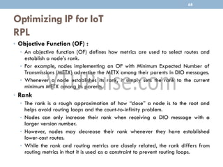 Optimizing IP for IoT
RPL
68
• Objective Function (OF) :
• An objective function (OF) defines how metrics are used to select routes and
establish a node’s rank.
• For example, nodes implementing an OF with Minimum Expected Number of
Transmissions (METX) advertise the METX among their parents in DIO messages.
• Whenever a node establishes its rank, it simply sets the rank to the current
minimum METX among its parents.
• Rank
• The rank is a rough approximation of how “close” a node is to the root and
helps avoid routing loops and the count-to-infinity problem.
• Nodes can only increase their rank when receiving a DIO message with a
larger version number.
• However, nodes may decrease their rank whenever they have established
lower-cost routes.
• While the rank and routing metrics are closely related, the rank differs from
routing metrics in that it is used as a constraint to prevent routing loops.
 
