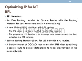 Optimizing IP for IoT
RPL
69
• RPL Headers:
• An IPv6 Routing Header for Source Routes with the Routing
Protocol for Low-Power and Lossy Networks (RPL).
• A new IPv6 option, known as the RPL option
• The RPL option is carried in the IPv6 Hop-by-Hop header.
• The purpose of this header is to leverage data plane packets for loop
detection in a RPL instance.
• Source Routing Header (SRH) for use between RPL routers.
• A border router or DODAG root inserts the SRH when specifying
a source route to deliver datagrams to nodes downstream in the
mesh network.
 